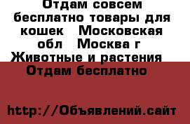 Отдам совсем бесплатно товары для кошек - Московская обл., Москва г. Животные и растения » Отдам бесплатно   